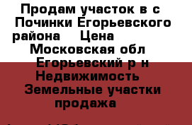 Продам участок в с. Починки Егорьевского района. › Цена ­ 300 000 - Московская обл., Егорьевский р-н Недвижимость » Земельные участки продажа   